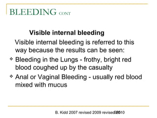 B. Kidd 2007 revised 2009 revised 2010665
BLEEDING CONT
Visible internal bleeding
Visible internal bleeding is referred to this
way because the results can be seen:
 Bleeding in the Lungs - frothy, bright red
blood coughed up by the casualty
 Anal or Vaginal Bleeding - usually red blood
mixed with mucus
 