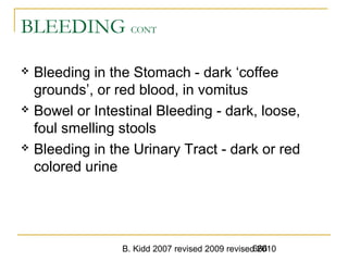 B. Kidd 2007 revised 2009 revised 2010666
BLEEDING CONT
 Bleeding in the Stomach - dark ‘coffee
grounds’, or red blood, in vomitus
 Bowel or Intestinal Bleeding - dark, loose,
foul smelling stools
 Bleeding in the Urinary Tract - dark or red
colored urine
 