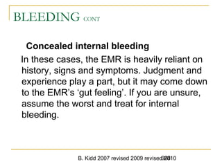 B. Kidd 2007 revised 2009 revised 2010668
BLEEDING CONT
Concealed internal bleeding
In these cases, the EMR is heavily reliant on
history, signs and symptoms. Judgment and
experience play a part, but it may come down
to the EMR’s ‘gut feeling’. If you are unsure,
assume the worst and treat for internal
bleeding.
 