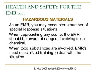 B. Kidd 2007 revised 2009 revised 201067
HEALTH AND SAFETY FOR THE
EMR CONT
HAZARDOUS MATERIALS
As an EMR, you may encounter a number of
special response situations
When approaching any scene, the EMR
should be aware of dangers involving toxic
chemical.
When toxic substances are involved, EMR’s
need specialized training to deal with the
situation
 