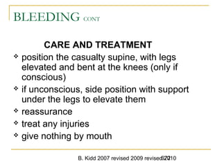 B. Kidd 2007 revised 2009 revised 2010672
BLEEDING CONT
CARE AND TREATMENT
 position the casualty supine, with legs
elevated and bent at the knees (only if
conscious)
 if unconscious, side position with support
under the legs to elevate them
 reassurance
 treat any injuries
 give nothing by mouth
 