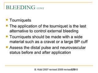 B. Kidd 2007 revised 2009 revised 2010675
BLEEDING CONT
 Tourniquets
 The application of the tourniquet is the last
alternative to control external bleeding
 Tourniquets should be made with a wide
material such as a cravat or a large BP cuff
 Assess the distal pulse and neurovascular
status before and after application
 
