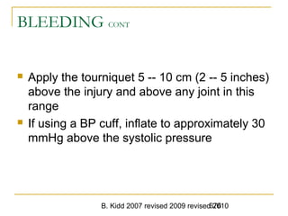 B. Kidd 2007 revised 2009 revised 2010676
BLEEDING CONT
 Apply the tourniquet 5 -- 10 cm (2 -- 5 inches)
above the injury and above any joint in this
range
 If using a BP cuff, inflate to approximately 30
mmHg above the systolic pressure
 