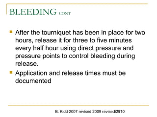 B. Kidd 2007 revised 2009 revised 2010677
BLEEDING CONT
 After the tourniquet has been in place for two
hours, release it for three to five minutes
every half hour using direct pressure and
pressure points to control bleeding during
release.
 Application and release times must be
documented
 
