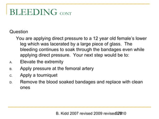 B. Kidd 2007 revised 2009 revised 2010678
BLEEDING CONT
Question
You are applying direct pressure to a 12 year old female’s lower
leg which was lacerated by a large piece of glass. The
bleeding continues to soak through the bandages even while
applying direct pressure. Your next step would be to:
A. Elevate the extremity
B. Apply pressure at the femoral artery
C. Apply a tourniquet
D. Remove the blood soaked bandages and replace with clean
ones
 