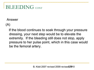 B. Kidd 2007 revised 2009 revised 2010679
BLEEDING CONT
Answer
(A)
If the blood continues to soak through your pressure
dressing, your next step would be to elevate the
extremity. If the bleeding still does not stop, apply
pressure to her pulse point, which in this case would
be the femoral artery.
 