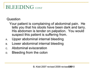 B. Kidd 2007 revised 2009 revised 2010680
BLEEDING CONT
Question
Your patient is complaining of abdominal pain. He
tells you that his stools have been dark and tarry.
His abdomen is tender on palpation. You would
suspect this patient is suffering from.
A. Upper abdominal internal bleeding
B. Lower abdominal internal bleeding
C. Abdominal evisceration
D. Bleeding from the colon
 