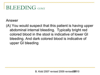 B. Kidd 2007 revised 2009 revised 2010681
BLEEDING CONT
Answer
(A) You would suspect that this patient is having upper
abdominal internal bleeding. Typically bright red
colored blood in the stool is indicative of lower GI
bleeding. And dark colored blood is indicative of
upper GI bleeding
 