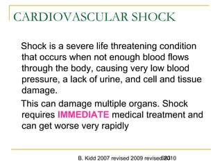 B. Kidd 2007 revised 2009 revised 2010683
CARDIOVASCULAR SHOCK
Shock is a severe life threatening condition
that occurs when not enough blood flows
through the body, causing very low blood
pressure, a lack of urine, and cell and tissue
damage.
This can damage multiple organs. Shock
requires IMMEDIATE medical treatment and
can get worse very rapidly
 