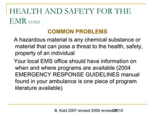 B. Kidd 2007 revised 2009 revised 201069
HEALTH AND SAFETY FOR THE
EMR CONT
COMMON PROBLEMS
A hazardous material is any chemical substance or
material that can pose a threat to the health, safety,
property of an individual
Your local EMS office should have information on
when and where programs are available (2004
EMERGENCY RESPONSE GUIDELINES manual
found in your ambulance is one piece of program
literature available)
 