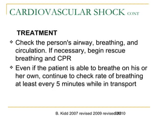 B. Kidd 2007 revised 2009 revised 2010693
CARDIOVASCULAR SHOCK CONT
TREATMENT
 Check the person's airway, breathing, and
circulation. If necessary, begin rescue
breathing and CPR
 Even if the patient is able to breathe on his or
her own, continue to check rate of breathing
at least every 5 minutes while in transport
 