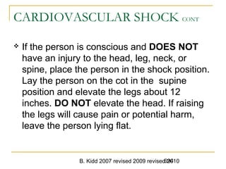 B. Kidd 2007 revised 2009 revised 2010694
CARDIOVASCULAR SHOCK CONT
 If the person is conscious and DOES NOT
have an injury to the head, leg, neck, or
spine, place the person in the shock position.
Lay the person on the cot in the supine
position and elevate the legs about 12
inches. DO NOT elevate the head. If raising
the legs will cause pain or potential harm,
leave the person lying flat.
 