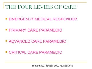 B. Kidd 2007 revised 2009 revised 20107
THE FOUR LEVELS OF CARE
 EMERGENCY MEDICAL RESPONDER
 PRIMARY CARE PARAMEDIC
 ADVANCED CARE PARAMEDIC
 CRITICAL CARE PARAMEDIC
 