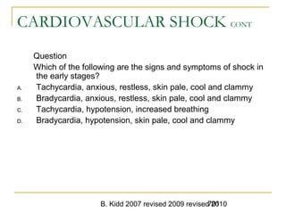 B. Kidd 2007 revised 2009 revised 2010701
CARDIOVASCULAR SHOCK CONT
Question
Which of the following are the signs and symptoms of shock in
the early stages?
A. Tachycardia, anxious, restless, skin pale, cool and clammy
B. Bradycardia, anxious, restless, skin pale, cool and clammy
C. Tachycardia, hypotension, increased breathing
D. Bradycardia, hypotension, skin pale, cool and clammy
 