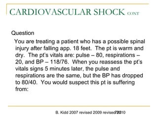 B. Kidd 2007 revised 2009 revised 2010703
CARDIOVASCULAR SHOCK CONT
Question
You are treating a patient who has a possible spinal
injury after falling app. 18 feet. The pt is warm and
dry. The pt’s vitals are: pulse – 80, respirations –
20, and BP – 118/76. When you reassess the pt’s
vitals signs 5 minutes later, the pulse and
respirations are the same, but the BP has dropped
to 80/40. You would suspect this pt is suffering
from:
 