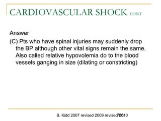 B. Kidd 2007 revised 2009 revised 2010705
CARDIOVASCULAR SHOCK CONT
Answer
(C) Pts who have spinal injuries may suddenly drop
the BP although other vital signs remain the same.
Also called relative hypovolemia do to the blood
vessels ganging in size (dilating or constricting)
 