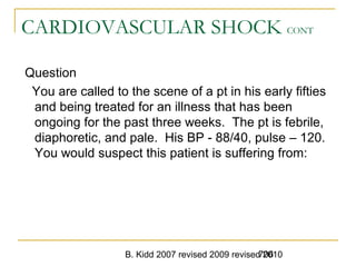 B. Kidd 2007 revised 2009 revised 2010706
CARDIOVASCULAR SHOCK CONT
Question
You are called to the scene of a pt in his early fifties
and being treated for an illness that has been
ongoing for the past three weeks. The pt is febrile,
diaphoretic, and pale. His BP - 88/40, pulse – 120.
You would suspect this patient is suffering from:
 