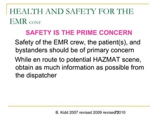 B. Kidd 2007 revised 2009 revised 201071
HEALTH AND SAFETY FOR THE
EMR CONT
SAFETY IS THE PRIME CONCERN
Safety of the EMR crew, the patient(s), and
bystanders should be of primary concern
While en route to potential HAZMAT scene,
obtain as much information as possible from
the dispatcher
 