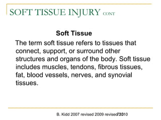 B. Kidd 2007 revised 2009 revised 2010713
SOFT TISSUE INJURY CONT
Soft Tissue
The term soft tissue refers to tissues that
connect, support, or surround other
structures and organs of the body. Soft tissue
includes muscles, tendons, fibrous tissues,
fat, blood vessels, nerves, and synovial
tissues.
 
