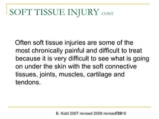B. Kidd 2007 revised 2009 revised 2010714
SOFT TISSUE INJURY CONT
Often soft tissue injuries are some of the
most chronically painful and difficult to treat
because it is very difficult to see what is going
on under the skin with the soft connective
tissues, joints, muscles, cartilage and
tendons.
 