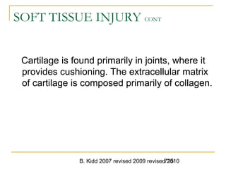 B. Kidd 2007 revised 2009 revised 2010715
SOFT TISSUE INJURY CONT
Cartilage is found primarily in joints, where it
provides cushioning. The extracellular matrix
of cartilage is composed primarily of collagen.
 