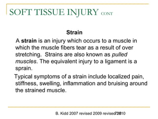 B. Kidd 2007 revised 2009 revised 2010718
SOFT TISSUE INJURY CONT
Strain
A strain is an injury which occurs to a muscle in
which the muscle fibers tear as a result of over
stretching. Strains are also known as pulled
muscles. The equivalent injury to a ligament is a
sprain.
Typical symptoms of a strain include localized pain,
stiffness, swelling, inflammation and bruising around
the strained muscle.
 
