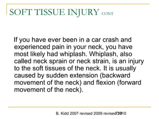 B. Kidd 2007 revised 2009 revised 2010719
SOFT TISSUE INJURY CONT
If you have ever been in a car crash and
experienced pain in your neck, you have
most likely had whiplash. Whiplash, also
called neck sprain or neck strain, is an injury
to the soft tissues of the neck. It is usually
caused by sudden extension (backward
movement of the neck) and flexion (forward
movement of the neck).
 