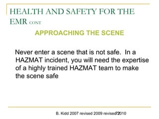 B. Kidd 2007 revised 2009 revised 201072
HEALTH AND SAFETY FOR THE
EMR CONT
APPROACHING THE SCENE
Never enter a scene that is not safe. In a
HAZMAT incident, you will need the expertise
of a highly trained HAZMAT team to make
the scene safe
 