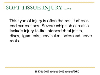 B. Kidd 2007 revised 2009 revised 2010720
SOFT TISSUE INJURY CONT
This type of injury is often the result of rear-
end car crashes. Severe whiplash can also
include injury to the intervertebral joints,
discs, ligaments, cervical muscles and nerve
roots.
 