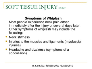 B. Kidd 2007 revised 2009 revised 2010721
SOFT TISSUE INJURY CONT
Symptoms of Whiplash
Most people experience neck pain either
immediately after the injury or several days later.
Other symptoms of whiplash may include the
following:
 Neck stiffness
 Injuries to the muscles and ligaments (myofascial
injuries)
 Headache and dizziness (symptoms of a
concussion)
 