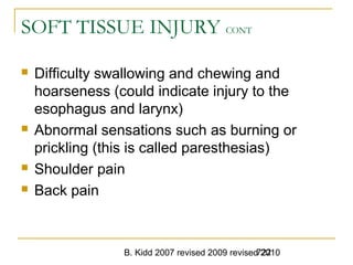 B. Kidd 2007 revised 2009 revised 2010722
SOFT TISSUE INJURY CONT
 Difficulty swallowing and chewing and
hoarseness (could indicate injury to the
esophagus and larynx)
 Abnormal sensations such as burning or
prickling (this is called paresthesias)
 Shoulder pain
 Back pain
 