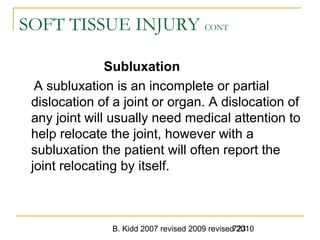 B. Kidd 2007 revised 2009 revised 2010723
SOFT TISSUE INJURY CONT
Subluxation
A subluxation is an incomplete or partial
dislocation of a joint or organ. A dislocation of
any joint will usually need medical attention to
help relocate the joint, however with a
subluxation the patient will often report the
joint relocating by itself.
 