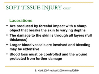 B. Kidd 2007 revised 2009 revised 2010726
SOFT TISSUE INJURY CONT
Lacerations
 Are produced by forceful impact with a sharp
object that breaks the skin to varying depths
 The damage to the skin is through all layers (full
thickness)
 Larger blood vessels are involved and bleeding
may be extensive
 Blood loss must be controlled and the wound
protected from further damage
 