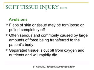 B. Kidd 2007 revised 2009 revised 2010728
SOFT TISSUE INJURY CONT
Avulsions
 Flaps of skin or tissue may be torn loose or
pulled completely off
 Often serious and commonly caused by large
amounts of force being transferred to the
patient’s body
 Separated tissue is cut off from oxygen and
nutrients and will rapidly die
 