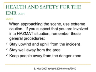 B. Kidd 2007 revised 2009 revised 201073
HEALTH AND SAFETY FOR THE
EMR CONT
CONT
When approaching the scene, use extreme
caution. If you suspect that you are involved
in a HAZMAT situation, remember these
general procedures:
 Stay upwind and uphill from the incident
 Stay well away from the area
 Keep people away from the danger zone
 