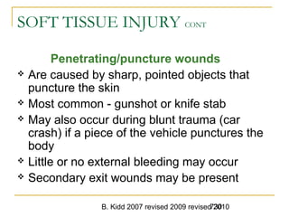 B. Kidd 2007 revised 2009 revised 2010730
SOFT TISSUE INJURY CONT
Penetrating/puncture wounds
 Are caused by sharp, pointed objects that
puncture the skin
 Most common - gunshot or knife stab
 May also occur during blunt trauma (car
crash) if a piece of the vehicle punctures the
body
 Little or no external bleeding may occur
 Secondary exit wounds may be present
 