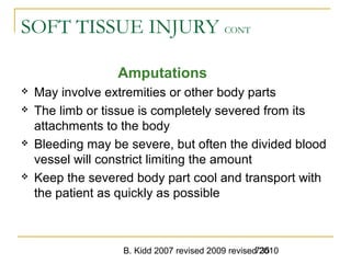B. Kidd 2007 revised 2009 revised 2010735
SOFT TISSUE INJURY CONT
Amputations
 May involve extremities or other body parts
 The limb or tissue is completely severed from its
attachments to the body
 Bleeding may be severe, but often the divided blood
vessel will constrict limiting the amount
 Keep the severed body part cool and transport with
the patient as quickly as possible
 