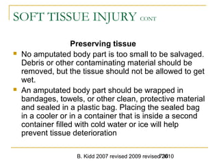 B. Kidd 2007 revised 2009 revised 2010736
SOFT TISSUE INJURY CONT
Preserving tissue
 No amputated body part is too small to be salvaged.
Debris or other contaminating material should be
removed, but the tissue should not be allowed to get
wet.
 An amputated body part should be wrapped in
bandages, towels, or other clean, protective material
and sealed in a plastic bag. Placing the sealed bag
in a cooler or in a container that is inside a second
container filled with cold water or ice will help
prevent tissue deterioration
 