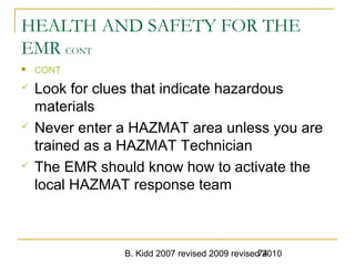 B. Kidd 2007 revised 2009 revised 201074
HEALTH AND SAFETY FOR THE
EMR CONT
 CONT
 Look for clues that indicate hazardous
materials
 Never enter a HAZMAT area unless you are
trained as a HAZMAT Technician
 The EMR should know how to activate the
local HAZMAT response team
 