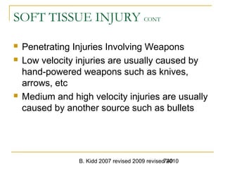 B. Kidd 2007 revised 2009 revised 2010740
SOFT TISSUE INJURY CONT
 Penetrating Injuries Involving Weapons
 Low velocity injuries are usually caused by
hand-powered weapons such as knives,
arrows, etc
 Medium and high velocity injuries are usually
caused by another source such as bullets
 