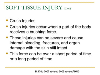 B. Kidd 2007 revised 2009 revised 2010744
SOFT TISSUE INJURY CONT
 Crush Injuries
 Crush injuries occur when a part of the body
receives a crushing force.
 These injuries can be severe and cause
internal bleeding, fractures, and organ
damage with the skin still intact
 This force can be over a short period of time
or a long period of time
 