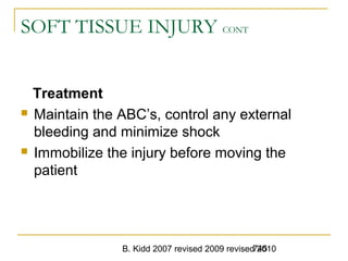 B. Kidd 2007 revised 2009 revised 2010745
SOFT TISSUE INJURY CONT
Treatment
 Maintain the ABC’s, control any external
bleeding and minimize shock
 Immobilize the injury before moving the
patient
 