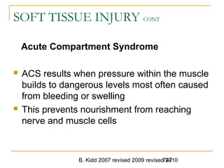 B. Kidd 2007 revised 2009 revised 2010747
SOFT TISSUE INJURY CONT
Acute Compartment Syndrome
 ACS results when pressure within the muscle
builds to dangerous levels most often caused
from bleeding or swelling
 This prevents nourishment from reaching
nerve and muscle cells
 