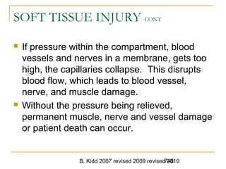 B. Kidd 2007 revised 2009 revised 2010748
SOFT TISSUE INJURY CONT
 If pressure within the compartment, blood
vessels and nerves in a membrane, gets too
high, the capillaries collapse. This disrupts
blood flow, which leads to blood vessel,
nerve, and muscle damage.
 Without the pressure being relieved,
permanent muscle, nerve and vessel damage
or patient death can occur.
 