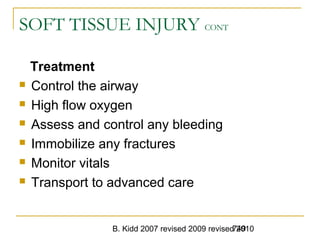 B. Kidd 2007 revised 2009 revised 2010749
SOFT TISSUE INJURY CONT
Treatment
 Control the airway
 High flow oxygen
 Assess and control any bleeding
 Immobilize any fractures
 Monitor vitals
 Transport to advanced care
 