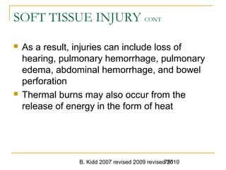 B. Kidd 2007 revised 2009 revised 2010751
SOFT TISSUE INJURY CONT
 As a result, injuries can include loss of
hearing, pulmonary hemorrhage, pulmonary
edema, abdominal hemorrhage, and bowel
perforation
 Thermal burns may also occur from the
release of energy in the form of heat
 