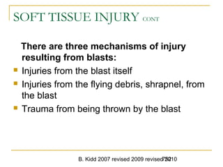 B. Kidd 2007 revised 2009 revised 2010752
SOFT TISSUE INJURY CONT
There are three mechanisms of injury
resulting from blasts:
 Injuries from the blast itself
 Injuries from the flying debris, shrapnel, from
the blast
 Trauma from being thrown by the blast
 