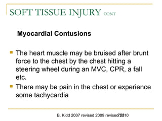 B. Kidd 2007 revised 2009 revised 2010753
SOFT TISSUE INJURY CONT
Myocardial Contusions
 The heart muscle may be bruised after brunt
force to the chest by the chest hitting a
steering wheel during an MVC, CPR, a fall
etc.
 There may be pain in the chest or experience
some tachycardia
 