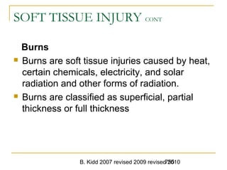 B. Kidd 2007 revised 2009 revised 2010755
SOFT TISSUE INJURY CONT
Burns
 Burns are soft tissue injuries caused by heat,
certain chemicals, electricity, and solar
radiation and other forms of radiation.
 Burns are classified as superficial, partial
thickness or full thickness
 