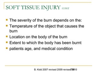B. Kidd 2007 revised 2009 revised 2010756
SOFT TISSUE INJURY CONT
 The severity of the burn depends on the:
 Temperature of the object that causes the
burn
 Location on the body of the burn
 Extent to which the body has been burnt
 patients age, and medical condition
 